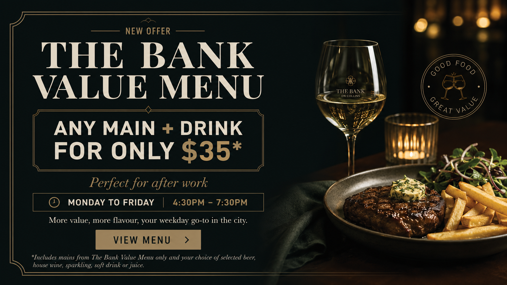 Dinner Value Offer in Melbourne Dinner Value Offer in Melbourne. $25 for any main for the Value Menu and drink for only $35, available from Monday to Friday 4:30pm to 7:30pm